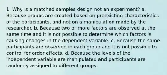 1. Why is a matched samples design not an experiment? a. Because groups are created based on preexisting characteristics of the participants, and not on a manipulation made by the researcher. b. Because two or more factors are observed at the same time and it is not possible to determine which factors is causing changes in the dependent variable. c. Because the same participants are observed in each group and it is not possible to control for order effects. d. Because the levels of the independent variable are manipulated and participants are randomly assigned to different groups.