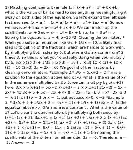 1) Matching coefficients Example 1: If (x + a)² = x² + 8x +b, what is the value of b? It's hard to see anything meaningful right away on both sides of the equation. So let's expand the left side first and see. (x + a)² = (x + a) (x + a) = x² + 2ax + a² So now we have, x² + 2ax + a² = x² + 8x + b We can match up the coefficients. x² + 2ax + a² = x² + 8x + b so, 2a = 8 a² = b Solving the equations, a = 4, b=16 *2. Clearing denominators:* When you solve an equation like ½x + 1/3x = 10, a likely first step is to get rid of the fractions, which are harder to work with. By multiplying both sides by 6. But where did six come from? 2 times 3. So this is what you're actually doing when you multiply by 6: ½x ×(2×3) + 1/3x ×(2×3) = 10 ( 2 × 3) 1x × (3) + 1x × (2) = 10 (2×3) 3x + 2x = 60 We got rid of the fractions by clearing denominators. *Example 2:* 3/x + 5/x+2 = 2 If x is a solution to the equation above and x >0, what is the value of x? In the same we multiplied by 2 x 3, we can multiply by x(x +2) here. 3/x × x(x+2) + 5/x+2 ×(x+2) = 2 × x(x+2) 3(x+2) + 5x = 2x² + 4x 3x + 6 + 5x = 2x² + 4x 0 = 2x² - 4x - 6 0 = x² - 2x -3 0 = (x-3) (x+1) x = 3 or x = -1, but because x>0, x =3 *Example 3: * 3x/x + 1 + 5/ax + 2 = -6x² + 11x + 5/(x + 1) (ax + 2) In the equation above x≠ -2/a and a is a constant . What is the value of a? Let's clear the denominators by multiplying both sides by (x+1) (ax + 2): 3x/x+1 × (x +1) (ax +2) + 5/ax + 2 × (x +1) (ax +2) = -6x² + 11x + 5/(x+1) (ax +2) × (x +1) (ax + 2) 3x × (ax +2) + 5 × (x+1) = -6x² + 11x + 5 3x(ax +2) + 5(x + 1) = -6x²+ 11x + 5 3ax² +6x + 5x + 5 = -6x² + 11x + 5 Comparing the coefficients of the x² term on either side, 3a = -6. Therefore, a = -2. Answer = -2