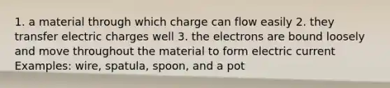 1. a material through which charge can flow easily 2. they transfer electric charges well 3. the electrons are bound loosely and move throughout the material to form electric current Examples: wire, spatula, spoon, and a pot