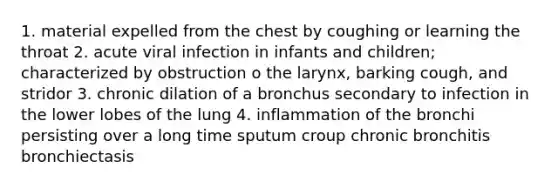 1. material expelled from the chest by coughing or learning the throat 2. acute viral infection in infants and children; characterized by obstruction o the larynx, barking cough, and stridor 3. chronic dilation of a bronchus secondary to infection in the lower lobes of the lung 4. inflammation of the bronchi persisting over a long time sputum croup chronic bronchitis bronchiectasis