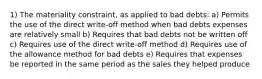 1) The materiality constraint, as applied to bad debts: a) Permits the use of the direct write-off method when bad debts expenses are relatively small b) Requires that bad debts not be written off c) Requires use of the direct write-off method d) Requires use of the allowance method for bad debts e) Requires that expenses be reported in the same period as the sales they helped produce