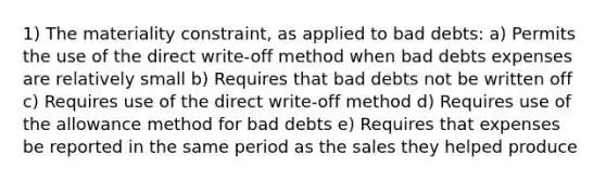 1) The materiality constraint, as applied to bad debts: a) Permits the use of the direct write-off method when bad debts expenses are relatively small b) Requires that bad debts not be written off c) Requires use of the direct write-off method d) Requires use of the allowance method for bad debts e) Requires that expenses be reported in the same period as the sales they helped produce