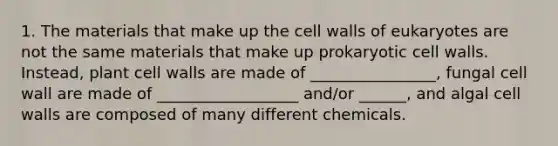 1. The materials that make up the cell walls of eukaryotes are not the same materials that make up prokaryotic cell walls. Instead, plant cell walls are made of ________________, fungal cell wall are made of __________________ and/or ______, and algal cell walls are composed of many different chemicals.