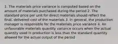 1. The materials price variance is computed based on the amount of materials purchased during the period 2. The standard price per unit for direct materials should reflect the final, delivered cost of the materials 3. In general, the production manager is responsible for the materials price variance 4. An unfavorable materials quantity variance occurs when the actual quantity used in production is less than the standard quantity allowed for the actual output of the period