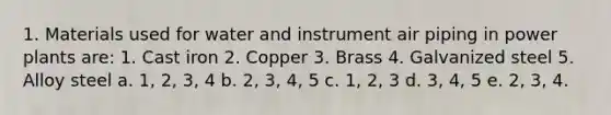 1. Materials used for water and instrument air piping in power plants are: 1. Cast iron 2. Copper 3. Brass 4. Galvanized steel 5. Alloy steel a. 1, 2, 3, 4 b. 2, 3, 4, 5 c. 1, 2, 3 d. 3, 4, 5 e. 2, 3, 4.