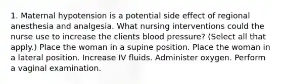 1. Maternal hypotension is a potential side effect of regional anesthesia and analgesia. What nursing interventions could the nurse use to increase the clients blood pressure? (Select all that apply.) Place the woman in a supine position. Place the woman in a lateral position. Increase IV fluids. Administer oxygen. Perform a vaginal examination.