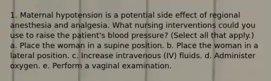 1. Maternal hypotension is a potential side effect of regional anesthesia and analgesia. What nursing interventions could you use to raise the patient's blood pressure? (Select all that apply.) a. Place the woman in a supine position. b. Place the woman in a lateral position. c. Increase intravenous (IV) fluids. d. Administer oxygen. e. Perform a vaginal examination.