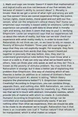 1. Math and Logic are Innate: Doesn't it seem that mathematical and logical truths are true not because of our five senses, but because of reason's ability to connect ideas? 2. Morality is Innate: How do we get a sense of what right and wrong are with our five senses? Since we cannot experience things like justice, human rights, moral duties, moral good and evil with our five senses, what can the empiricist's ethical theory like? Hume (an empiricist) says morality is based solely on emotions; Locke says experience can provide us with data to show what is morally right and wrong, but does it seem that way to you? 3. Verifying Empiricism: Locke (an empiricist) says that our experiences tell us about the nature of reality, but how can we ever check our experience with what reality really is, in order to know that? Rationalists do not think we can, so we have to rely on reason. 4. Poverty of Stimulus Problem: Three year olds use language in ways that they are not explicitly taught. For example, they form original sentences from words that they haven't heard put together in precisely that way before. Also, they start to understand grammatical rules before they even know what a noun or a verb is. If we can only say what we've heard said by others, how can three year olds speak as well as they do? This is known as the poverty of stimulus problem. You may think that Rationalism is strange, but it does a better job of explaining this problem than Empiricism. One way of choosing which of two theories is better (in addition to or instead of Ockham's Razor - see Empiricism point #1 above) is asking, "Which theory explains the phenomena better?"1 5. Empiricism Undermines Creativity? According to Empiricism, you can combine things, separate them, and nothing else. With Rationalism, we come to experience with ready-made tools for creativity. E.g., Plato would say that we're in touch with abstract, immutable realities, which provide lots of material with which to create. 6. Controllable Humans? According to Empiricism, human beings can be controlled and manipulated exceptionally easily. If we are nothing other than what we experience, then we should be able to be made to do whatever we're taught. Rationalism has it that there is an invariable core (call it "human nature") that refuses to be manipulated, which is what makes us unique.