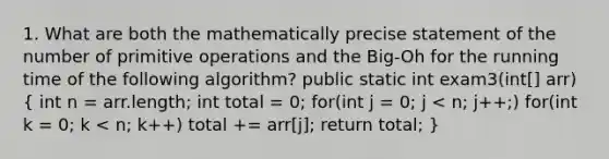 1. What are both the mathematically precise statement of the number of primitive operations and the Big-Oh for the running time of the following algorithm? public static int exam3(int[] arr)( int n = arr.length; int total = 0; for(int j = 0; j < n; j++;) for(int k = 0; k < n; k++) total += arr[j]; return total; )