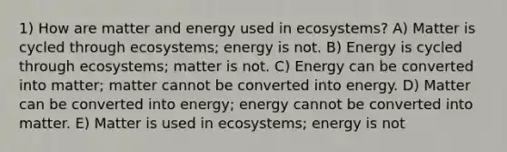 1) How are matter and energy used in ecosystems? A) Matter is cycled through ecosystems; energy is not. B) Energy is cycled through ecosystems; matter is not. C) Energy can be converted into matter; matter cannot be converted into energy. D) Matter can be converted into energy; energy cannot be converted into matter. E) Matter is used in ecosystems; energy is not