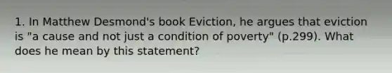 1. In Matthew Desmond's book Eviction, he argues that eviction is "a cause and not just a condition of poverty" (p.299). What does he mean by this statement?