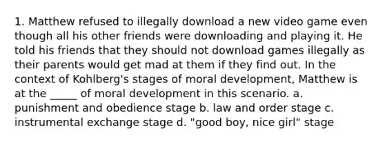 1. Matthew refused to illegally download a new video game even though all his other friends were downloading and playing it. He told his friends that they should not download games illegally as their parents would get mad at them if they find out. In the context of Kohlberg's stages of moral development, Matthew is at the _____ of moral development in this scenario. a. punishment and obedience stage b. law and order stage c. instrumental exchange stage d. "good boy, nice girl" stage