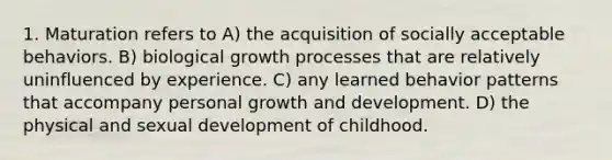 1. Maturation refers to A) the acquisition of socially acceptable behaviors. B) biological growth processes that are relatively uninfluenced by experience. C) any learned behavior patterns that accompany personal growth and development. D) the physical and sexual development of childhood.