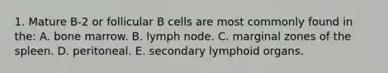 1. Mature B-2 or follicular B cells are most commonly found in the: A. bone marrow. B. lymph node. C. marginal zones of the spleen. D. peritoneal. E. secondary lymphoid organs.