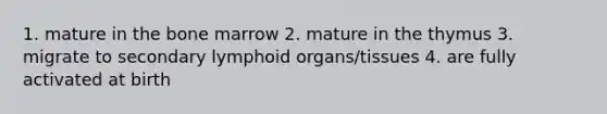 1. mature in the bone marrow 2. mature in the thymus 3. migrate to secondary lymphoid organs/tissues 4. are fully activated at birth