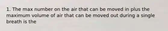 1. The max number on the air that can be moved in plus the maximum volume of air that can be moved out during a single breath is the