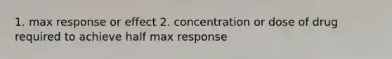 1. max response or effect 2. concentration or dose of drug required to achieve half max response