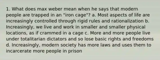 1. What does max weber mean when he says that modern people are trapped in an "iron cage"? a. Most aspects of life are increasingly controlled through rigid rules and rationalization b. Increasingly, we live and work in smaller and smaller physical locations, as if crammed in a cage c. More and more people live under totalitarian dictators and so lose basic rights and freedoms d. Increasingly, modern society has more laws and uses them to incarcerate more people in prison