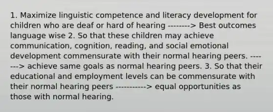 1. Maximize linguistic competence and literacy development for children who are deaf or hard of hearing --------> Best outcomes language wise 2. So that these children may achieve communication, cognition, reading, and social emotional development commensurate with their normal hearing peers. -------> achieve same goals as normal hearing peers. 3. So that their educational and employment levels can be commensurate with their normal hearing peers -----------> equal opportunities as those with normal hearing.