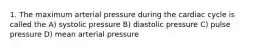 1. The maximum arterial pressure during the cardiac cycle is called the A) systolic pressure B) diastolic pressure C) pulse pressure D) mean arterial pressure