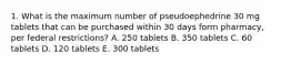 1. What is the maximum number of pseudoephedrine 30 mg tablets that can be purchased within 30 days form pharmacy, per federal restrictions? A. 250 tablets B. 350 tablets C. 60 tablets D. 120 tablets E. 300 tablets