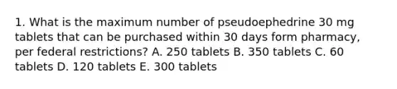 1. What is the maximum number of pseudoephedrine 30 mg tablets that can be purchased within 30 days form pharmacy, per federal restrictions? A. 250 tablets B. 350 tablets C. 60 tablets D. 120 tablets E. 300 tablets