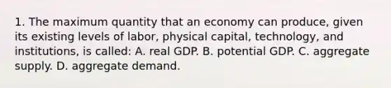 1. The maximum quantity that an economy can produce, given its existing levels of labor, physical capital, technology, and institutions, is called: A. real GDP. B. potential GDP. C. aggregate supply. D. aggregate demand.