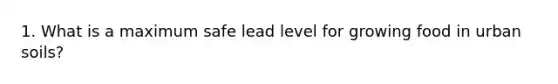 1. What is a maximum safe lead level for growing food in urban soils?