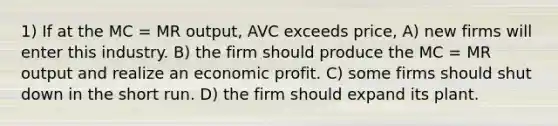 1) If at the MC = MR output, AVC exceeds price, A) new firms will enter this industry. B) the firm should produce the MC = MR output and realize an economic profit. C) some firms should shut down in the short run. D) the firm should expand its plant.