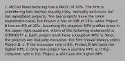 1. McCall Manufacturing has a WACC of 10%. The firm is considering two normal, equally risky, mutually exclusive, but not repeatable projects. The two projects have the same investment costs, but Project A has an IRR of 15%, while Project B has an IRR of 20%. Assuming the projects' NPV profiles cross in the upper right quadrant, which of the following statements is CORRECT? a. Each project must have a negative NPV. b. Since the projects are mutually exclusive, the firm should always select Project B. c. If the crossover rate is 8%, Project B will have the higher NPV. d. Only one project has a positive NPV. e. If the crossover rate is 8%, Project A will have the higher NPV.