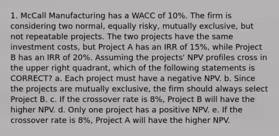 1. McCall Manufacturing has a WACC of 10%. The firm is considering two normal, equally risky, mutually exclusive, but not repeatable projects. The two projects have the same investment costs, but Project A has an IRR of 15%, while Project B has an IRR of 20%. Assuming the projects' NPV profiles cross in the upper right quadrant, which of the following statements is CORRECT? a. Each project must have a negative NPV. b. Since the projects are mutually exclusive, the firm should always select Project B. c. If the crossover rate is 8%, Project B will have the higher NPV. d. Only one project has a positive NPV. e. If the crossover rate is 8%, Project A will have the higher NPV.