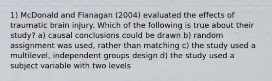 1) McDonald and Flanagan (2004) evaluated the effects of traumatic brain injury. Which of the following is true about their study? a) causal conclusions could be drawn b) random assignment was used, rather than matching c) the study used a multilevel, independent groups design d) the study used a subject variable with two levels