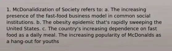 1. McDonalidization of Society refers to: a. The increasing presence of the fast-food business model in common social institutions. b. The obesity epidemic that's rapidly sweeping the United States. c. The country's increasing dependence on fast food as a daily meal. The increasing popularity of McDonalds as a hang-out for youths