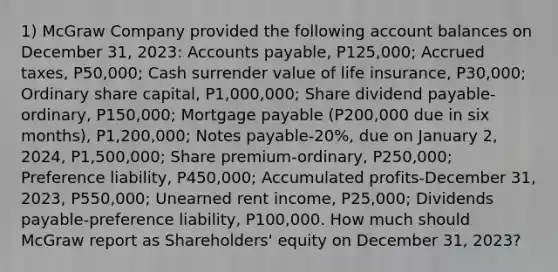 1) McGraw Company provided the following account balances on December 31, 2023: Accounts payable, P125,000; Accrued taxes, P50,000; Cash surrender value of life insurance, P30,000; Ordinary share capital, P1,000,000; Share dividend payable-ordinary, P150,000; Mortgage payable (P200,000 due in six months), P1,200,000; Notes payable-20%, due on January 2, 2024, P1,500,000; Share premium-ordinary, P250,000; Preference liability, P450,000; Accumulated profits-December 31, 2023, P550,000; Unearned rent income, P25,000; Dividends payable-preference liability, P100,000. How much should McGraw report as Shareholders' equity on December 31, 2023?