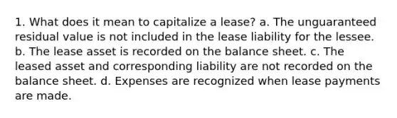 1. What does it mean to capitalize a lease? a. The unguaranteed residual value is not included in the lease liability for the lessee. b. The lease asset is recorded on the balance sheet. c. The leased asset and corresponding liability are not recorded on the balance sheet. d. Expenses are recognized when lease payments are made.