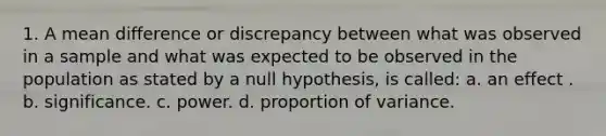 1. A mean difference or discrepancy between what was observed in a sample and what was expected to be observed in the population as stated by a null hypothesis, is called: a. an effect . b. significance. c. power. d. proportion of variance.