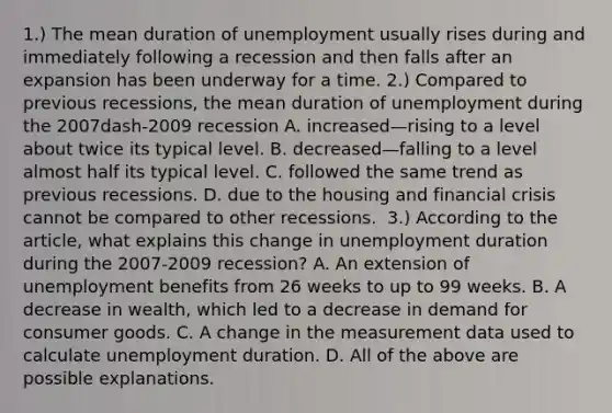 ​1.) The mean duration of unemployment usually rises during and immediately following a recession and then falls after an expansion has been underway for a time. ​2.) Compared to previous​ recessions, the mean duration of unemployment during the 2007dash-2009 recession A. increased—rising to a level about twice its typical level. B. decreased—falling to a level almost half its typical level. C. followed the same trend as previous recessions. D. due to the housing and financial crisis cannot be compared to other recessions. ​ 3.) According to the​ article, what explains this change in unemployment duration during the 2007-2009 ​recession? A. An extension of unemployment benefits from 26 weeks to up to 99 weeks. B. A decrease in​ wealth, which led to a decrease in demand for consumer goods. C. A change in the measurement data used to calculate unemployment duration. D. All of the above are possible explanations.