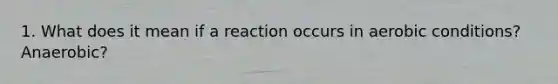 1. What does it mean if a reaction occurs in aerobic conditions? Anaerobic?