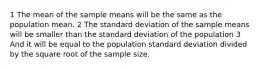 1 The mean of the sample means will be the same as the population mean. 2 The standard deviation of the sample means will be smaller than the standard deviation of the population 3 And it will be equal to the population standard deviation divided by the square root of the sample size.