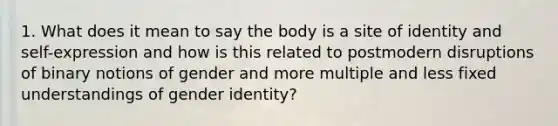 1. What does it mean to say the body is a site of identity and self-expression and how is this related to postmodern disruptions of binary notions of gender and more multiple and less fixed understandings of gender identity?