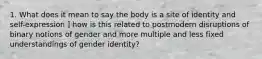 1. What does it mean to say the body is a site of identity and self-expression ] how is this related to postmodern disruptions of binary notions of gender and more multiple and less fixed understandings of gender identity?