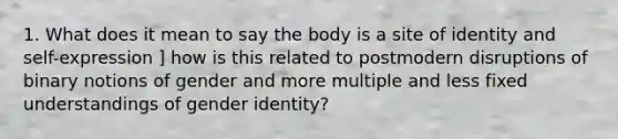 1. What does it mean to say the body is a site of identity and self-expression ] how is this related to postmodern disruptions of binary notions of gender and more multiple and less fixed understandings of gender identity?