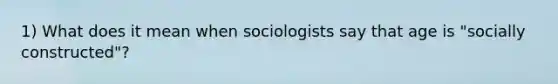 1) What does it mean when sociologists say that age is "socially constructed"?