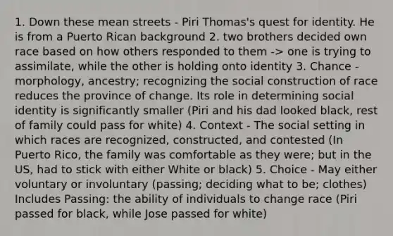 1. Down these mean streets - Piri Thomas's quest for identity. He is from a Puerto Rican background 2. two brothers decided own race based on how others responded to them -> one is trying to assimilate, while the other is holding onto identity 3. Chance - morphology, ancestry; recognizing the social construction of race reduces the province of change. Its role in determining social identity is significantly smaller (Piri and his dad looked black, rest of family could pass for white) 4. Context - The social setting in which races are recognized, constructed, and contested (In Puerto Rico, the family was comfortable as they were; but in the US, had to stick with either White or black) 5. Choice - May either voluntary or involuntary (passing; deciding what to be; clothes) Includes Passing: the ability of individuals to change race (Piri passed for black, while Jose passed for white)