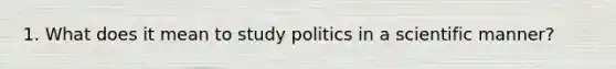 1. What does it mean to study politics in a scientific manner?