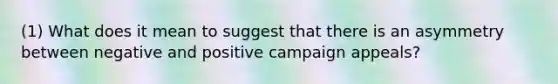 (1) What does it mean to suggest that there is an asymmetry between negative and positive campaign appeals?