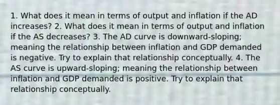 1. What does it mean in terms of output and inflation if the AD increases? 2. What does it mean in terms of output and inflation if the AS decreases? 3. The AD curve is downward-sloping; meaning the relationship between inflation and GDP demanded is negative. Try to explain that relationship conceptually. 4. The AS curve is upward-sloping; meaning the relationship between inflation and GDP demanded is positive. Try to explain that relationship conceptually.