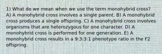 1) What do we mean when we use the term monohybrid cross? A) A monohybrid cross involves a single parent. B) A monohybrid cross produces a single offspring. C) A monohybrid cross involves organisms that are heterozygous for one character. D) A monohybrid cross is performed for one generation. E) A monohybrid cross results in a 9:3:3:1 phenotype ratio in the F2 offspring.