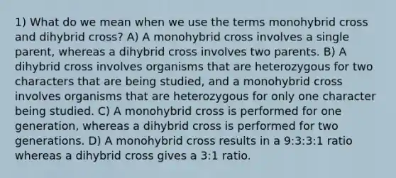 1) What do we mean when we use the terms monohybrid cross and dihybrid cross? A) A monohybrid cross involves a single parent, whereas a dihybrid cross involves two parents. B) A dihybrid cross involves organisms that are heterozygous for two characters that are being studied, and a monohybrid cross involves organisms that are heterozygous for only one character being studied. C) A monohybrid cross is performed for one generation, whereas a dihybrid cross is performed for two generations. D) A monohybrid cross results in a 9:3:3:1 ratio whereas a dihybrid cross gives a 3:1 ratio.