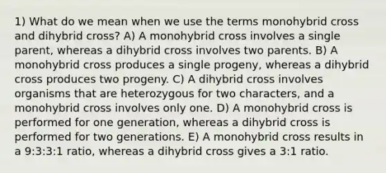 1) What do we mean when we use the terms monohybrid cross and dihybrid cross? A) A monohybrid cross involves a single parent, whereas a dihybrid cross involves two parents. B) A monohybrid cross produces a single progeny, whereas a dihybrid cross produces two progeny. C) A dihybrid cross involves organisms that are heterozygous for two characters, and a monohybrid cross involves only one. D) A monohybrid cross is performed for one generation, whereas a dihybrid cross is performed for two generations. E) A monohybrid cross results in a 9:3:3:1 ratio, whereas a dihybrid cross gives a 3:1 ratio.